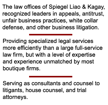 The law offices of Spiegel Liao & Kagay, recognized leaders in appeals, antitrust, unfair business practices, white collar defense, and other complex litigation. Providing specialized legal services more efficiently than a large full-service law firm, but with a level of expertise and experience unmatched by most boutique firms. Serving as consultants and counsel to litigants, house counsel, and trial attorneys.
